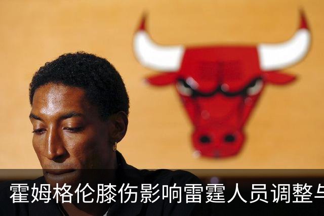 霍姆格伦膝伤影响雷霆人员调整与签约策略